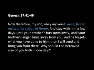 Genesis 27:41-46
Now therefore, my son, obey my voice: arise, flee to
my brother Laban in Haran. And stay with him a few
days, until your brother’s fury turns away, until your
brother’s anger turns away from you, and he forgets
what you have done to him; then I will send and
bring you from there. Why should I be bereaved
also of you both in one day?”
 