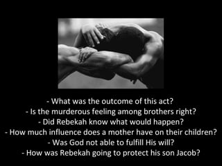 - What was the outcome of this act?
- Is the murderous feeling among brothers right?
- Did Rebekah know what would happen?
- How much influence does a mother have on their children?
- Was God not able to fulfill His will?
- How was Rebekah going to protect his son Jacob?
 