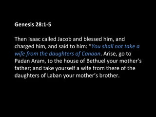 Genesis 28:1-5
Then Isaac called Jacob and blessed him, and
charged him, and said to him: “You shall not take a
wife from the daughters of Canaan. Arise, go to
Padan Aram, to the house of Bethuel your mother’s
father; and take yourself a wife from there of the
daughters of Laban your mother’s brother.
 