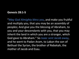 Genesis 28:1-5
“May God Almighty bless you, and make you fruitful
and multiply you, that you may be an assembly of
peoples; And give you the blessing of Abraham, to
you and your descendants with you, that you may
inherit the land in which you are a stranger, which
God gave to Abraham.” So Isaac sent Jacob away,
and he went to Padan Aram, to Laban the son of
Bethuel the Syrian, the brother of Rebekah, the
mother of Jacob and Esau.
 