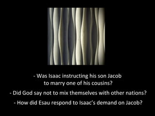 - Was Isaac instructing his son Jacob
to marry one of his cousins?
- Did God say not to mix themselves with other nations?
- How did Esau respond to Isaac’s demand on Jacob?
 