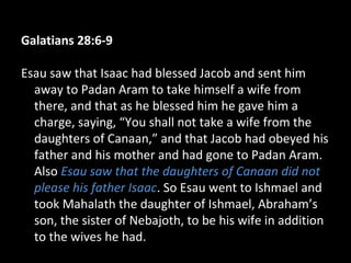 Galatians 28:6-9
Esau saw that Isaac had blessed Jacob and sent him
away to Padan Aram to take himself a wife from
there, and that as he blessed him he gave him a
charge, saying, “You shall not take a wife from the
daughters of Canaan,” and that Jacob had obeyed his
father and his mother and had gone to Padan Aram.
Also Esau saw that the daughters of Canaan did not
please his father Isaac. So Esau went to Ishmael and
took Mahalath the daughter of Ishmael, Abraham’s
son, the sister of Nebajoth, to be his wife in addition
to the wives he had.
 