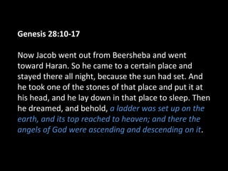 Genesis 28:10-17
Now Jacob went out from Beersheba and went
toward Haran. So he came to a certain place and
stayed there all night, because the sun had set. And
he took one of the stones of that place and put it at
his head, and he lay down in that place to sleep. Then
he dreamed, and behold, a ladder was set up on the
earth, and its top reached to heaven; and there the
angels of God were ascending and descending on it.
 