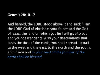 Genesis 28:10-17
And behold, the LORD stood above it and said: “I am
the LORD God of Abraham your father and the God
of Isaac; the land on which you lie I will give to you
and your descendants. Also your descendants shall
be as the dust of the earth; you shall spread abroad
to the west and the east, to the north and the south;
and in you and in your seed all the families of the
earth shall be blessed.
 