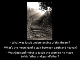 - What was Jacob understanding of this dream?
- What’s the meaning of a stair between earth and heaven?
- Was God confirming to Jacob the promise He made
to his father and grandfather?
 