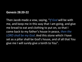 Genesis 28:20-22
Then Jacob made a vow, saying, “If God will be with
me, and keep me in this way that I am going, and give
me bread to eat and clothing to put on, so that I
come back to my father’s house in peace, then the
LORD shall be my God. And this stone which I have
set as a pillar shall be God’s house, and of all that You
give me I will surely give a tenth to You”.
 