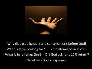 - Why did Jacob bargain and set conditions before God?
- What is Jacob looking for? Is it material possessions?
- What is he offering God? Did God ask for a 10% return?
- What was God’s response?
 