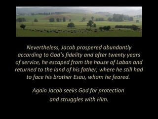 Nevertheless, Jacob prospered abundantly
according to God’s fidelity and after twenty years
of service, he escaped from the house of Laban and
returned to the land of his father, where he still had
to face his brother Esau, whom he feared.
Again Jacob seeks God for protection
and struggles with Him.
 