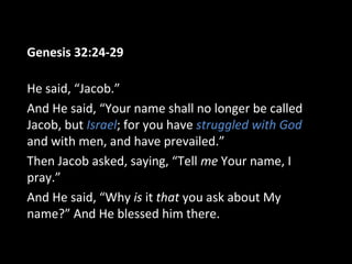 Genesis 32:24-29
He said, “Jacob.”
And He said, “Your name shall no longer be called
Jacob, but Israel; for you have struggled with God
and with men, and have prevailed.”
Then Jacob asked, saying, “Tell me Your name, I
pray.”
And He said, “Why is it that you ask about My
name?” And He blessed him there.
 