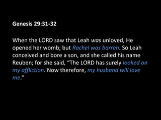 Genesis 29:31-32
When the LORD saw that Leah was unloved, He
opened her womb; but Rachel was barren. So Leah
conceived and bore a son, and she called his name
Reuben; for she said, “The LORD has surely looked on
my affliction. Now therefore, my husband will love
me.”
 