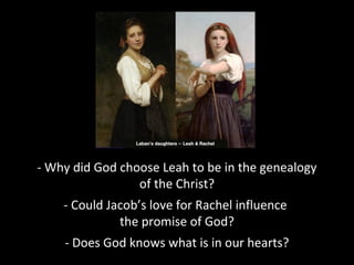 - Why did God choose Leah to be in the genealogy
of the Christ?
- Could Jacob’s love for Rachel influence
the promise of God?
- Does God knows what is in our hearts?
 