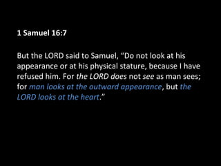 1 Samuel 16:7
But the LORD said to Samuel, “Do not look at his
appearance or at his physical stature, because I have
refused him. For the LORD does not see as man sees;
for man looks at the outward appearance, but the
LORD looks at the heart.”
 