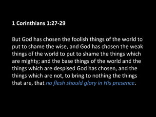 1 Corinthians 1:27-29
But God has chosen the foolish things of the world to
put to shame the wise, and God has chosen the weak
things of the world to put to shame the things which
are mighty; and the base things of the world and the
things which are despised God has chosen, and the
things which are not, to bring to nothing the things
that are, that no flesh should glory in His presence.
 