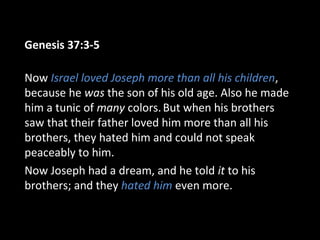 Genesis 37:3-5
Now Israel loved Joseph more than all his children,
because he was the son of his old age. Also he made
him a tunic of many colors.But when his brothers
saw that their father loved him more than all his
brothers, they hated him and could not speak
peaceably to him.
Now Joseph had a dream, and he told it to his
brothers; and they hated him even more.
 