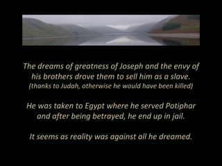 The dreams of greatness of Joseph and the envy of
his brothers drove them to sell him as a slave.
(thanks to Judah, otherwise he would have been killed)
He was taken to Egypt where he served Potiphar
and after being betrayed, he end up in jail.
It seems as reality was against all he dreamed.
 