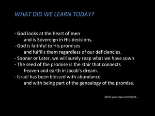 WHAT DID WE LEARN TODAY?
- God looks at the heart of men
and is Sovereign in His decisions.
- God is faithful to His promises
and fulfills them regardless of our deficiencies.
- Sooner or Later, we will surely reap what we have sown
- The seed of the promise is the stair that connects
heaven and earth in Jacob’s dream.
- Israel has been blessed with abundance
and with being part of the genealogy of the promise.
Share your own comment …
 