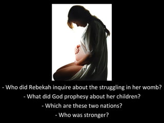 - Who did Rebekah inquire about the struggling in her womb?
- What did God prophesy about her children?
- Which are these two nations?
- Who was stronger?
 
