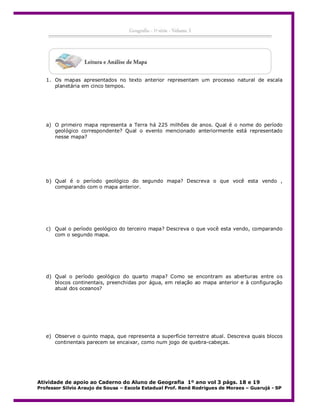 1. Os mapas apresentados no texto anterior representam um processo natural de escala
planetária em cinco tempos.

a) O primeiro mapa representa a Terra há 225 milhões de anos. Qual é o nome do período
geológico correspondente? Qual o evento mencionado anteriormente está representado
nesse mapa?

b) Qual é o período geológico do segundo mapa? Descreva o que você esta vendo ,
comparando com o mapa anterior.

c) Qual o período geológico do terceiro mapa? Descreva o que você esta vendo, comparando
com o segundo mapa.

d) Qual o período geológico do quarto mapa? Como se encontram as aberturas entre os
blocos continentais, preenchidas por água, em relação ao mapa anterior e à configuração
atual dos oceanos?

e) Observe o quinto mapa, que representa a superfície terrestre atual. Descreva quais blocos
continentais parecem se encaixar, como num jogo de quebra-cabeças.

Atividade de apoio ao Caderno do Aluno de Geografia 1º ano vol 3 págs. 18 e 19
Professor Silvio Araujo de Sousa – Escola Estadual Prof. Renê Rodrigues de Moraes – Guarujá - SP

 