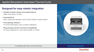 15
Compatible with Fleet Control Software
Applied Biosystems Automated Thermal Cycler
Designed for easy robotic integration
• Flexible modular design and small footprint
Helps save space on deck
• Automated lid
Easy, hands-free operation with a liquid handler or plate stacker
• Free desktop software
For PCR optimization prior to robotic integration
• Plug-and-play drivers and SiLA compatibility
For easy integration on your liquid handler of choice
thermofisher.com/atc
 