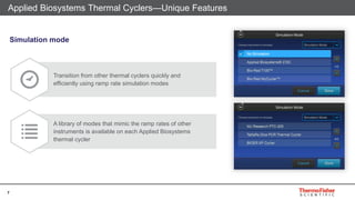 7
Applied Biosystems Thermal Cyclers—Unique Features
Transition from other thermal cyclers quickly and
efficiently using ramp rate simulation modes
A library of modes that mimic the ramp rates of other
instruments is available on each Applied Biosystems
thermal cycler
Simulation mode
 