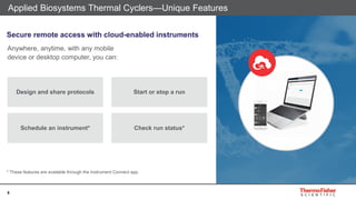 8
Applied Biosystems Thermal Cyclers—Unique Features
Anywhere, anytime, with any mobile
device or desktop computer, you can:
Design and share protocols
Schedule an instrument*
Start or stop a run
Check run status*
Secure remote access with cloud-enabled instruments
* These features are available through the Instrument Connect app.
 
