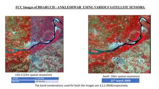 FCC Images of BHARUCH - ANKLESHWAR USING VARIOUS SATELLITE SENSORS.
LISS-3 (23m spatial resolution)
Awifs (56m spatial resolution)
The band combinations used for both the images are 3,2,1 (RGB)respectively.
Left Side 1st feb 2013
Right Side 20th feb 2013 11th march 2009
 