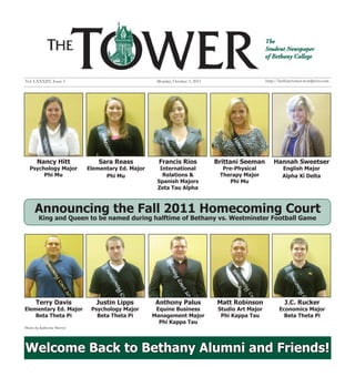 Vol. LXXXIIV, Issue 3                                Monday, October 3, 2011                       http://bethanytower.wordpress.com




       Nancy Hitt                Sara Reass           Francis Rios             Brittani Seeman         Hannah Sweetser
   Psychology Major          Elementary Ed. Major     International              Pre-Physical              English Major
        Phi Mu                     Phi Mu              Relations &              Therapy Major              Alpha Xi Delta
                                                     Spanish Majors                 Phi Mu
                                                     Zeta Tau Alpha



      Announcing the Fall 2011 Homecoming Court
        King and Queen to be named during halftime of Bethany vs. Westminster Football Game




       Terry Davis              Justin Lipps         Anthony Palus             Matt Robinson                J.C. Rucker
Elementary Ed. Major          Psychology Major       Equine Business            Studio Art Major          Economics Major
    Beta Theta Pi               Beta Theta Pi       Management Major             Phi Kappa Tau              Beta Theta Pi
                                                      Phi Kappa Tau
Photos by Katherine Warren




Welcome Back to Bethany Alumni and Friends!
 