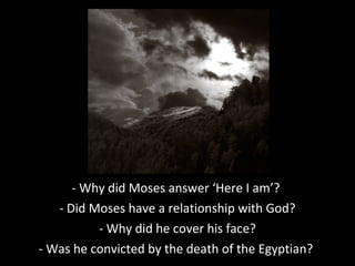 - Why did Moses answer ‘Here I am’?
- Did Moses have a relationship with God?
- Why did he cover his face?
- Was he convicted by the death of the Egyptian?
 