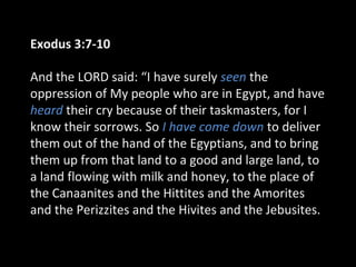 Exodus 3:7-10
And the LORD said: “I have surely seen the
oppression of My people who are in Egypt, and have
heard their cry because of their taskmasters, for I
know their sorrows. So I have come down to deliver
them out of the hand of the Egyptians, and to bring
them up from that land to a good and large land, to
a land flowing with milk and honey, to the place of
the Canaanites and the Hittites and the Amorites
and the Perizzites and the Hivites and the Jebusites.
 