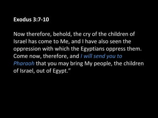 Exodus 3:7-10
Now therefore, behold, the cry of the children of
Israel has come to Me, and I have also seen the
oppression with which the Egyptians oppress them.
Come now, therefore, and I will send you to
Pharaoh that you may bring My people, the children
of Israel, out of Egypt.”
 