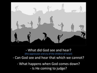 - What did God see and hear?
(the oppression and cry of the children of Israel)
- Can God see and hear that which we cannot?
- What happens when God comes down?
- Is He coming to judge?
 