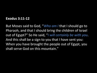 Exodus 3:11-12
But Moses said to God, “Who am I that I should go to
Pharaoh, and that I should bring the children of Israel
out of Egypt?” So He said, “I will certainly be with you.
And this shall be a sign to you that I have sent you:
When you have brought the people out of Egypt, you
shall serve God on this mountain.”
 