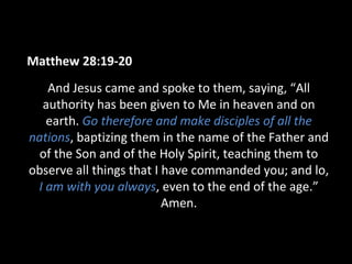 Matthew 28:19-20
And Jesus came and spoke to them, saying, “All
authority has been given to Me in heaven and on
earth. Go therefore and make disciples of all the
nations, baptizing them in the name of the Father and
of the Son and of the Holy Spirit, teaching them to
observe all things that I have commanded you; and lo,
I am with you always, even to the end of the age.”
Amen.
 