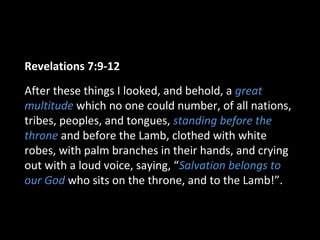 Revelations 7:9-12
After these things I looked, and behold, a great
multitude which no one could number, of all nations,
tribes, peoples, and tongues, standing before the
throne and before the Lamb, clothed with white
robes, with palm branches in their hands, and crying
out with a loud voice, saying, “Salvation belongs to
our God who sits on the throne, and to the Lamb!”.
 