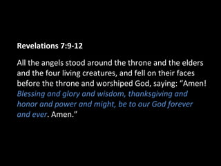 Revelations 7:9-12
All the angels stood around the throne and the elders
and the four living creatures, and fell on their faces
before the throne and worshiped God, saying: “Amen!
Blessing and glory and wisdom, thanksgiving and
honor and power and might, be to our God forever
and ever. Amen.”
 