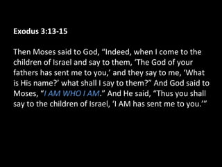 Exodus 3:13-15
Then Moses said to God, “Indeed, when I come to the
children of Israel and say to them, ‘The God of your
fathers has sent me to you,’ and they say to me, ‘What
is His name?’ what shall I say to them?” And God said to
Moses, “I AM WHO I AM.” And He said, “Thus you shall
say to the children of Israel, ‘I AM has sent me to you.’”
 