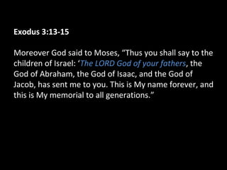 Exodus 3:13-15
Moreover God said to Moses, “Thus you shall say to the
children of Israel: ‘The LORD God of your fathers, the
God of Abraham, the God of Isaac, and the God of
Jacob, has sent me to you. This is My name forever, and
this is My memorial to all generations.”
 