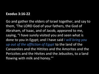 Exodus 3:16-22
Go and gather the elders of Israel together, and say to
them, ‘The LORD God of your fathers, the God of
Abraham, of Isaac, and of Jacob, appeared to me,
saying, “I have surely visited you and seen what is
done to you in Egypt; and I have said I will bring you
up out of the affliction of Egypt to the land of the
Canaanites and the Hittites and the Amorites and the
Perizzites and the Hivites and the Jebusites, to a land
flowing with milk and honey.”’
 