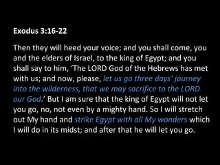 Exodus 3:16-22
Then they will heed your voice; and you shall come, you
and the elders of Israel, to the king of Egypt; and you
shall say to him, ‘The LORD God of the Hebrews has met
with us; and now, please, let us go three days’ journey
into the wilderness, that we may sacrifice to the LORD
our God.’ But I am sure that the king of Egypt will not let
you go, no, not even by a mighty hand. So I will stretch
out My hand and strike Egypt with all My wonders which
I will do in its midst; and after that he will let you go.
 