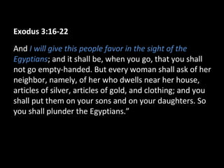Exodus 3:16-22
And I will give this people favor in the sight of the
Egyptians; and it shall be, when you go, that you shall
not go empty-handed. But every woman shall ask of her
neighbor, namely, of her who dwells near her house,
articles of silver, articles of gold, and clothing; and you
shall put them on your sons and on your daughters. So
you shall plunder the Egyptians.”
 