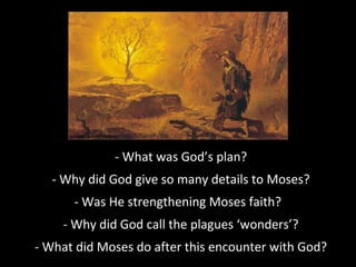 - What was God’s plan?
- Why did God give so many details to Moses?
- Was He strengthening Moses faith?
- Why did God call the plagues ‘wonders’?
- What did Moses do after this encounter with God?
 