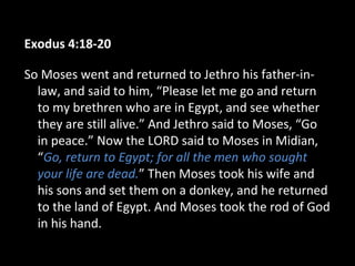 Exodus 4:18-20
So Moses went and returned to Jethro his father-in-
law, and said to him, “Please let me go and return
to my brethren who are in Egypt, and see whether
they are still alive.” And Jethro said to Moses, “Go
in peace.” Now the LORD said to Moses in Midian,
“Go, return to Egypt; for all the men who sought
your life are dead.” Then Moses took his wife and
his sons and set them on a donkey, and he returned
to the land of Egypt. And Moses took the rod of God
in his hand.
 