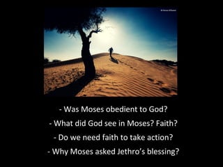 - Was Moses obedient to God?
- What did God see in Moses? Faith?
- Do we need faith to take action?
- Why Moses asked Jethro’s blessing?
 