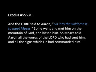 Exodus 4:27-31
And the LORD said to Aaron, “Go into the wilderness
to meet Moses.” So he went and met him on the
mountain of God, and kissed him. So Moses told
Aaron all the words of the LORD who had sent him,
and all the signs which He had commanded him.
 