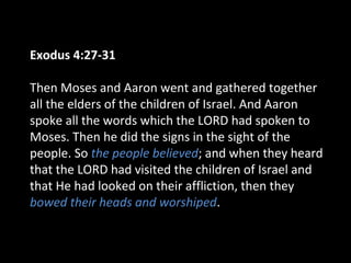 Exodus 4:27-31
Then Moses and Aaron went and gathered together
all the elders of the children of Israel. And Aaron
spoke all the words which the LORD had spoken to
Moses. Then he did the signs in the sight of the
people. So the people believed; and when they heard
that the LORD had visited the children of Israel and
that He had looked on their affliction, then they
bowed their heads and worshiped.
 