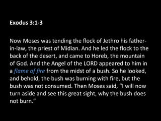 Exodus 3:1-3
Now Moses was tending the flock of Jethro his father-
in-law, the priest of Midian. And he led the flock to the
back of the desert, and came to Horeb, the mountain
of God. And the Angel of the LORD appeared to him in
a flame of fire from the midst of a bush. So he looked,
and behold, the bush was burning with fire, but the
bush was not consumed. Then Moses said, “I will now
turn aside and see this great sight, why the bush does
not burn.”
 