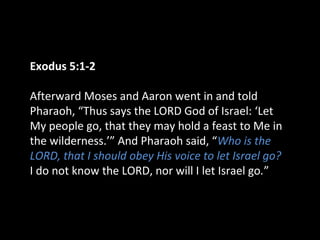 Exodus 5:1-2
Afterward Moses and Aaron went in and told
Pharaoh, “Thus says the LORD God of Israel: ‘Let
My people go, that they may hold a feast to Me in
the wilderness.’” And Pharaoh said, “Who is the
LORD, that I should obey His voice to let Israel go?
I do not know the LORD, nor will I let Israel go.”
 