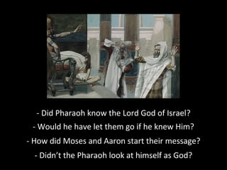 - Did Pharaoh know the Lord God of Israel??
- Would he have let them go if he knew Him?
- How did Moses and Aaron start their message?
- Didn’t the Pharaoh look at himself as God?
 