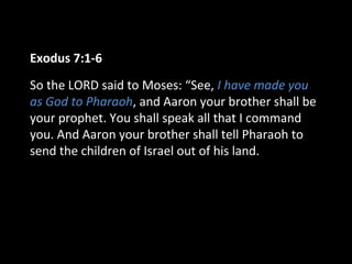Exodus 7:1-6
So the LORD said to Moses: “See, I have made you
as God to Pharaoh, and Aaron your brother shall be
your prophet. You shall speak all that I command
you. And Aaron your brother shall tell Pharaoh to
send the children of Israel out of his land.
 