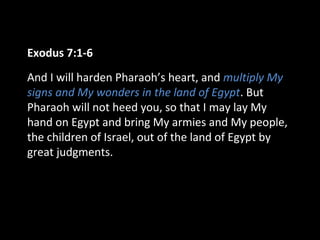 Exodus 7:1-6
And I will harden Pharaoh’s heart, and multiply My
signs and My wonders in the land of Egypt. But
Pharaoh will not heed you, so that I may lay My
hand on Egypt and bring My armies and My people,
the children of Israel, out of the land of Egypt by
great judgments.
 